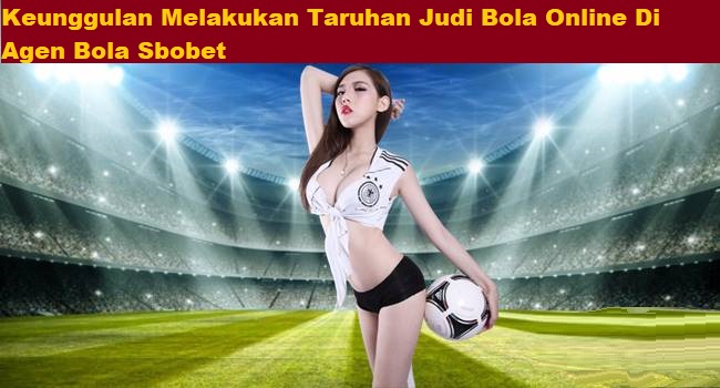 Keunggulan Melakukan Taruhan Judi Bola Online Di Agen Bola Sbobet